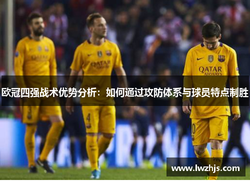 欧冠四强战术优势分析：如何通过攻防体系与球员特点制胜